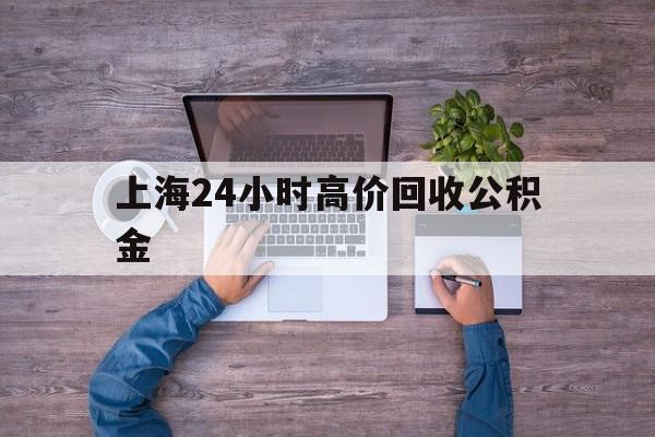 最新上海24小时高价回收公积金方法分析(最方便真实的新昌上海24小时高价回收公积金电话方法)