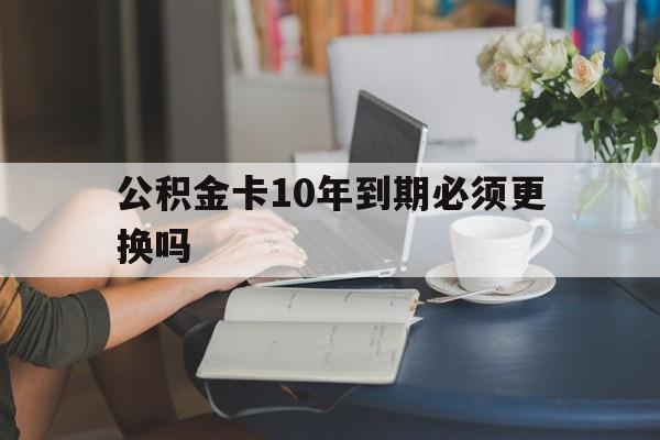 新昌最新公积金卡10年到期必须更换吗方法分析(最方便真实的新昌公积金卡几年不用会自动注销吗方法)