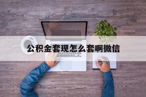 新昌最新公积金套现怎么套啊微信方法分析(最方便真实的新昌公积金套现怎么套啊微信提现方法)